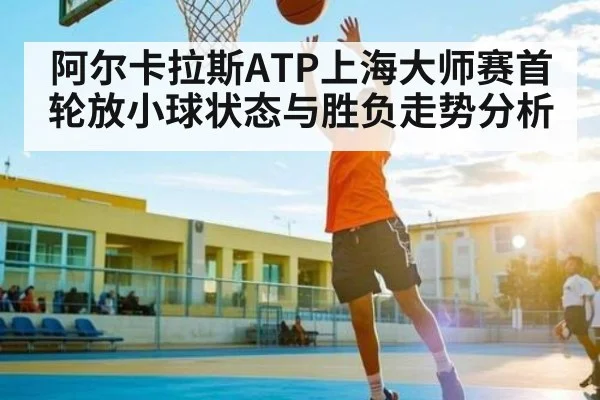 阿尔卡拉斯ATP上海大师赛首轮放小球状态与胜负走势分析