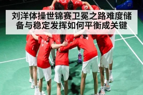 刘洋体操世锦赛卫冕之路难度储备与稳定发挥如何平衡成关键